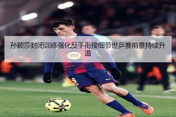 孙颖莎封闭训练强化反手衔接细节世乒赛前景持续升温