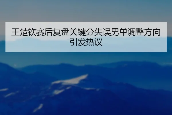 王楚钦赛后复盘关键分失误男单调整方向引发热议